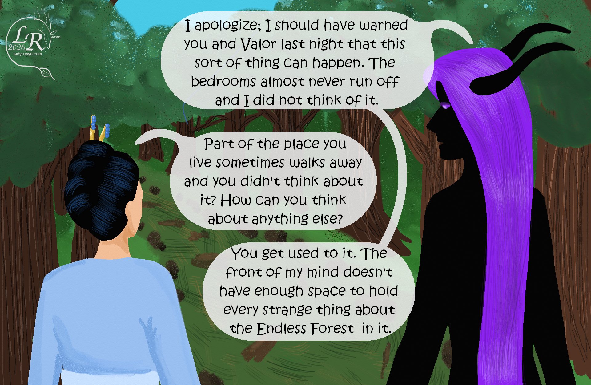 

Zhenshay and Victory are following the messy path through the forest; their backs are to the viewer, though Zhenshay’s head is turned in profile to look at Victory. 
Zhenshay: “I apologize; I should have warned you last night that this sort of thing can happen. The bedrooms almost never run off and I did not think of it.”
Victory: “Part of the place where you live sometimes walks away and you didn’t think about it? How can you think about anything else?”
Zhenshay: “You get used to it. The front of my mind doesn't have enough space to hold every strange thing about the Endless Forest in it.”


